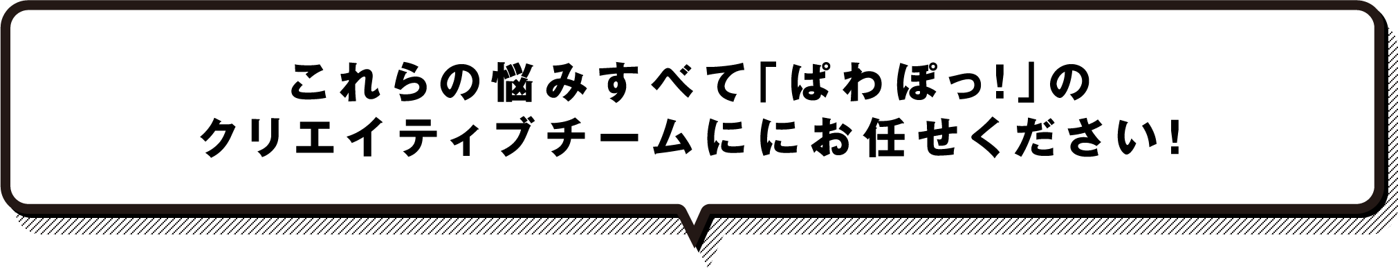 これらの悩みすべて「ぱわぽっ！」のクリエイティブチームにお任せください！